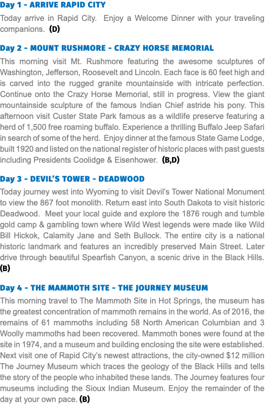 Day 1 - ARRIVE RAPID CITY Today arrive in Rapid City. Enjoy a Welcome Dinner with your traveling companions. (D) Day 2 - MOUNT RUSHMORE - CRAZY HORSE MEMORIAL This morning visit Mt. Rushmore featuring the awesome sculptures of Washington, Jefferson, Roosevelt and Lincoln. Each face is 60 feet high and is carved into the rugged granite mountainside with intricate perfection. Continue onto the Crazy Horse Memorial, still in progress. View the giant mountainside sculpture of the famous Indian Chief astride his pony. This afternoon visit Custer State Park famous as a wildlife preserve featuring a herd of 1,500 free roaming buffalo. Experience a thrilling Buffalo Jeep Safari in search of some of the herd. Enjoy dinner at the famous State Game Lodge, built 1920 and listed on the national register of historic places with past guests including Presidents Coolidge & Eisenhower. (B,D) Day 3 - DEVIL’S TOWER - DEADWOOD Today journey west into Wyoming to visit Devil’s Tower National Monument to view the 867 foot monolith. Return east into South Dakota to visit historic Deadwood. Meet your local guide and explore the 1876 rough and tumble gold camp & gambling town where Wild West legends were made like Wild Bill Hickok, Calamity Jane and Seth Bullock. The entire city is a national historic landmark and features an incredibly preserved Main Street. Later drive through beautiful Spearfish Canyon, a scenic drive in the Black Hills. (B) Day 4 - THE MAMMOTH SITE - THE JOURNEY MUSEUM This morning travel to The Mammoth Site in Hot Springs, the museum has the greatest concentration of mammoth remains in the world. As of 2016, the remains of 61 mammoths including 58 North American Columbian and 3 Woolly mammoths had been recovered. Mammoth bones were found at the site in 1974, and a museum and building enclosing the site were established. Next visit one of Rapid City’s newest attractions, the city-owned $12 million The Journey Museum which traces the geology of the Black Hills and tells the story of the people who inhabited these lands. The Journey features four museums including the Sioux Indian Museum. Enjoy the remainder of the day at your own pace. (B)