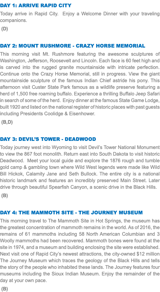 DAY 1: Arrive Rapid City Today arrive in Rapid City. Enjoy a Welcome Dinner with your traveling companions. (D) Day 2: Mount Rushmore - Crazy Horse Memorial This morning visit Mt. Rushmore featuring the awesome sculptures of Washington, Jefferson, Roosevelt and Lincoln. Each face is 60 feet high and is carved into the rugged granite mountainside with intricate perfection. Continue onto the Crazy Horse Memorial, still in progress. View the giant mountainside sculpture of the famous Indian Chief astride his pony. This afternoon visit Custer State Park famous as a wildlife preserve featuring a herd of 1,500 free roaming buffalo. Experience a thrilling Buffalo Jeep Safari in search of some of the herd. Enjoy dinner at the famous State Game Lodge, built 1920 and listed on the national register of historic places with past guests including Presidents Coolidge & Eisenhower. (B,D) Day 3: Devil’s Tower - Deadwood Today journey west into Wyoming to visit Devil’s Tower National Monument to view the 867 foot monolith. Return east into South Dakota to visit historic Deadwood. Meet your local guide and explore the 1876 rough and tumble gold camp & gambling town where Wild West legends were made like Wild Bill Hickok, Calamity Jane and Seth Bullock. The entire city is a national historic landmark and features an incredibly preserved Main Street. Later drive through beautiful Spearfish Canyon, a scenic drive in the Black Hills. (B) Day 4: THE MAMMOTH SITE - tHE JOURNEY MUSEUM This morning travel to The Mammoth Site in Hot Springs, the museum has the greatest concentration of mammoth remains in the world. As of 2016, the remains of 61 mammoths including 58 North American Columbian and 3 Woolly mammoths had been recovered. Mammoth bones were found at the site in 1974, and a museum and building enclosing the site were established. Next visit one of Rapid City’s newest attractions, the city-owned $12 million The Journey Museum which traces the geology of the Black Hills and tells the story of the people who inhabited these lands. The Journey features four museums including the Sioux Indian Museum. Enjoy the remainder of the day at your own pace. (B)