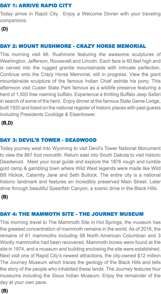 DAY 1: Arrive Rapid City Today arrive in Rapid City. Enjoy a Welcome Dinner with your traveling companions. (D) Day 2: Mount Rushmore - Crazy Horse Memorial This morning visit Mt. Rushmore featuring the awesome sculptures of Washington, Jefferson, Roosevelt and Lincoln. Each face is 60 feet high and is carved into the rugged granite mountainside with intricate perfection. Continue onto the Crazy Horse Memorial, still in progress. View the giant mountainside sculpture of the famous Indian Chief astride his pony. This afternoon visit Custer State Park famous as a wildlife preserve featuring a herd of 1,500 free roaming buffalo. Experience a thrilling Buffalo Jeep Safari in search of some of the herd. Enjoy dinner at the famous State Game Lodge, built 1920 and listed on the national register of historic places with past guests including Presidents Coolidge & Eisenhower. (B,D) Day 3: Devil’s Tower - Deadwood Today journey west into Wyoming to visit Devil’s Tower National Monument to view the 867 foot monolith. Return east into South Dakota to visit historic Deadwood. Meet your local guide and explore the 1876 rough and tumble gold camp & gambling town where Wild West legends were made like Wild Bill Hickok, Calamity Jane and Seth Bullock. The entire city is a national historic landmark and features an incredibly preserved Main Street. Later drive through beautiful Spearfish Canyon, a scenic drive in the Black Hills. (B) Day 4: THE MAMMOTH SITE - tHE JOURNEY MUSEUM This morning travel to The Mammoth Site in Hot Springs, the museum has the greatest concentration of mammoth remains in the world. As of 2016, the remains of 61 mammoths including 58 North American Columbian and 3 Woolly mammoths had been recovered. Mammoth bones were found at the site in 1974, and a museum and building enclosing the site were established. Next visit one of Rapid City’s newest attractions, the city-owned $12 million The Journey Museum which traces the geology of the Black Hills and tells the story of the people who inhabited these lands. The Journey features four museums including the Sioux Indian Museum. Enjoy the remainder of the day at your own pace. (B)