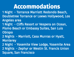 Accommodations 1 Night - Torrance Marriott Redondo Beach, Doubletree Torrance or Loews Hollywood, Los Angeles area 1 Night - Cliffs Resort or Vespera on Ocean, Pismo Beach or Embassy Suites, San Luis Obispo 2 Nights - Marriott, Casa Munras or Hyatt, Monterey 2 Night - Yosemite View Lodge, Yosemite Area 2 Nights - Zephyr or Westin St. Francis Union Square, San Francisco