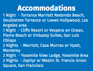 Accommodations 1 Night - Torrance Marriott Redondo Beach, Doubletree Torrance or Loews Hollywood, Los Angeles area 1 Night - Cliffs Resort or Vespera on Ocean, Pismo Beach or Embassy Suites, San Luis Obispo 2 Nights - Marriott, Casa Munras or Hyatt, Monterey 2 Night - Yosemite View Lodge, Yosemite Area 2 Nights - Zephyr or Westin St. Francis Union Square, San Francisco