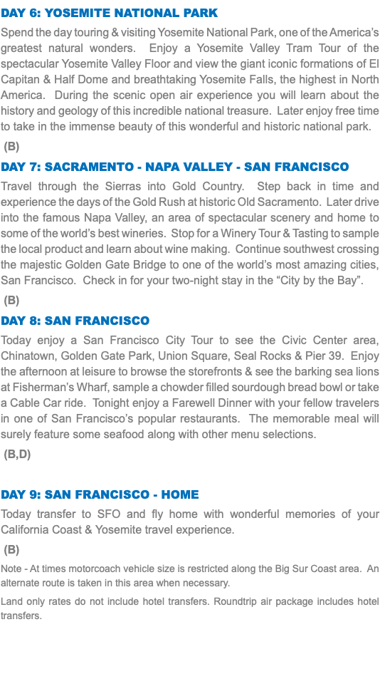 Day 6: Yosemite National Park Spend the day touring & visiting Yosemite National Park, one of the America’s greatest natural wonders. Enjoy a Yosemite Valley Tram Tour of the spectacular Yosemite Valley Floor and view the giant iconic formations of El Capitan & Half Dome and breathtaking Yosemite Falls, the highest in North America. During the scenic open air experience you will learn about the history and geology of this incredible national treasure. Later enjoy free time to take in the immense beauty of this wonderful and historic national park. (B) Day 7: Sacramento - Napa Valley - San Francisco Travel through the Sierras into Gold Country. Step back in time and experience the days of the Gold Rush at historic Old Sacramento. Later drive into the famous Napa Valley, an area of spectacular scenery and home to some of the world’s best wineries. Stop for a Winery Tour & Tasting to sample the local product and learn about wine making. Continue southwest crossing the majestic Golden Gate Bridge to one of the world’s most amazing cities, San Francisco. Check in for your two-night stay in the “City by the Bay”. (B) Day 8: San Francisco Today enjoy a San Francisco City Tour to see the Civic Center area, Chinatown, Golden Gate Park, Union Square, Seal Rocks & Pier 39. Enjoy the afternoon at leisure to browse the storefronts & see the barking sea lions at Fisherman’s Wharf, sample a chowder filled sourdough bread bowl or take a Cable Car ride. Tonight enjoy a Farewell Dinner with your fellow travelers in one of San Francisco’s popular restaurants. The memorable meal will surely feature some seafood along with other menu selections. (B,D) Day 9: San Francisco - Home Today transfer to SFO and fly home with wonderful memories of your California Coast & Yosemite travel experience. (B) Note - At times motorcoach vehicle size is restricted along the Big Sur Coast area. An alternate route is taken in this area when necessary. Land only rates do not include hotel transfers. Roundtrip air package includes hotel transfers.