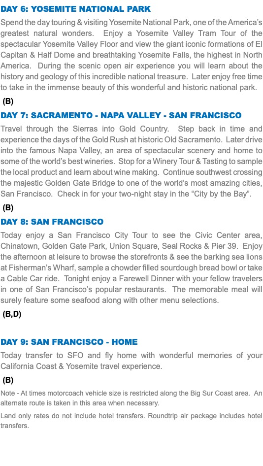 Day 6: Yosemite National Park Spend the day touring & visiting Yosemite National Park, one of the America’s greatest natural wonders. Enjoy a Yosemite Valley Tram Tour of the spectacular Yosemite Valley Floor and view the giant iconic formations of El Capitan & Half Dome and breathtaking Yosemite Falls, the highest in North America. During the scenic open air experience you will learn about the history and geology of this incredible national treasure. Later enjoy free time to take in the immense beauty of this wonderful and historic national park. (B) Day 7: Sacramento - Napa Valley - San Francisco Travel through the Sierras into Gold Country. Step back in time and experience the days of the Gold Rush at historic Old Sacramento. Later drive into the famous Napa Valley, an area of spectacular scenery and home to some of the world’s best wineries. Stop for a Winery Tour & Tasting to sample the local product and learn about wine making. Continue southwest crossing the majestic Golden Gate Bridge to one of the world’s most amazing cities, San Francisco. Check in for your two-night stay in the “City by the Bay”. (B) Day 8: San Francisco Today enjoy a San Francisco City Tour to see the Civic Center area, Chinatown, Golden Gate Park, Union Square, Seal Rocks & Pier 39. Enjoy the afternoon at leisure to browse the storefronts & see the barking sea lions at Fisherman’s Wharf, sample a chowder filled sourdough bread bowl or take a Cable Car ride. Tonight enjoy a Farewell Dinner with your fellow travelers in one of San Francisco’s popular restaurants. The memorable meal will surely feature some seafood along with other menu selections. (B,D) Day 9: San Francisco - Home Today transfer to SFO and fly home with wonderful memories of your California Coast & Yosemite travel experience. (B) Note - At times motorcoach vehicle size is restricted along the Big Sur Coast area. An alternate route is taken in this area when necessary. Land only rates do not include hotel transfers. Roundtrip air package includes hotel transfers.