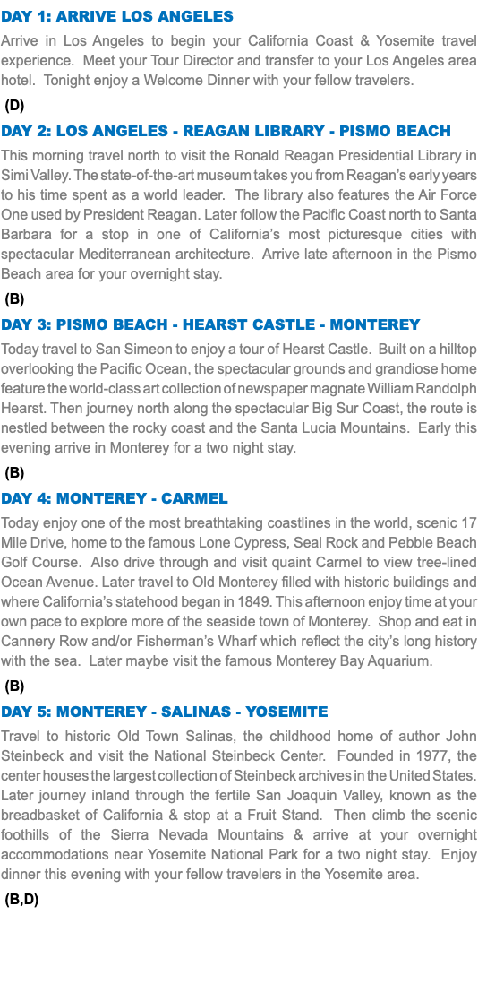 DAY 1: Arrive Los Angeles Arrive in Los Angeles to begin your California Coast & Yosemite travel experience. Meet your Tour Director and transfer to your Los Angeles area hotel. Tonight enjoy a Welcome Dinner with your fellow travelers. (D) Day 2: LOS ANGELES - Reagan Library - Pismo Beach This morning travel north to visit the Ronald Reagan Presidential Library in Simi Valley. The state-of-the-art museum takes you from Reagan’s early years to his time spent as a world leader. The library also features the Air Force One used by President Reagan. Later follow the Pacific Coast north to Santa Barbara for a stop in one of California’s most picturesque cities with spectacular Mediterranean architecture. Arrive late afternoon in the Pismo Beach area for your overnight stay. (B) Day 3: Pismo Beach - Hearst Castle - Monterey Today travel to San Simeon to enjoy a tour of Hearst Castle. Built on a hilltop overlooking the Pacific Ocean, the spectacular grounds and grandiose home feature the world-class art collection of newspaper magnate William Randolph Hearst. Then journey north along the spectacular Big Sur Coast, the route is nestled between the rocky coast and the Santa Lucia Mountains. Early this evening arrive in Monterey for a two night stay. (B) Day 4: Monterey - Carmel Today enjoy one of the most breathtaking coastlines in the world, scenic 17 Mile Drive, home to the famous Lone Cypress, Seal Rock and Pebble Beach Golf Course. Also drive through and visit quaint Carmel to view tree-lined Ocean Avenue. Later travel to Old Monterey filled with historic buildings and where California’s statehood began in 1849. This afternoon enjoy time at your own pace to explore more of the seaside town of Monterey. Shop and eat in Cannery Row and/or Fisherman’s Wharf which reflect the city’s long history with the sea. Later maybe visit the famous Monterey Bay Aquarium. (B) Day 5: Monterey - SALINAS - Yosemite Travel to historic Old Town Salinas, the childhood home of author John Steinbeck and visit the National Steinbeck Center. Founded in 1977, the center houses the largest collection of Steinbeck archives in the United States. Later journey inland through the fertile San Joaquin Valley, known as the breadbasket of California & stop at a Fruit Stand. Then climb the scenic foothills of the Sierra Nevada Mountains & arrive at your overnight accommodations near Yosemite National Park for a two night stay. Enjoy dinner this evening with your fellow travelers in the Yosemite area. (B,D) 