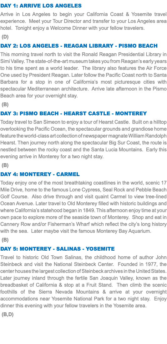 DAY 1: Arrive Los Angeles Arrive in Los Angeles to begin your California Coast & Yosemite travel experience. Meet your Tour Director and transfer to your Los Angeles area hotel. Tonight enjoy a Welcome Dinner with your fellow travelers. (D) Day 2: LOS ANGELES - Reagan Library - Pismo Beach This morning travel north to visit the Ronald Reagan Presidential Library in Simi Valley. The state-of-the-art museum takes you from Reagan’s early years to his time spent as a world leader. The library also features the Air Force One used by President Reagan. Later follow the Pacific Coast north to Santa Barbara for a stop in one of California’s most picturesque cities with spectacular Mediterranean architecture. Arrive late afternoon in the Pismo Beach area for your overnight stay. (B) Day 3: Pismo Beach - Hearst Castle - Monterey Today travel to San Simeon to enjoy a tour of Hearst Castle. Built on a hilltop overlooking the Pacific Ocean, the spectacular grounds and grandiose home feature the world-class art collection of newspaper magnate William Randolph Hearst. Then journey north along the spectacular Big Sur Coast, the route is nestled between the rocky coast and the Santa Lucia Mountains. Early this evening arrive in Monterey for a two night stay. (B) Day 4: Monterey - Carmel Today enjoy one of the most breathtaking coastlines in the world, scenic 17 Mile Drive, home to the famous Lone Cypress, Seal Rock and Pebble Beach Golf Course. Also drive through and visit quaint Carmel to view tree-lined Ocean Avenue. Later travel to Old Monterey filled with historic buildings and where California’s statehood began in 1849. This afternoon enjoy time at your own pace to explore more of the seaside town of Monterey. Shop and eat in Cannery Row and/or Fisherman’s Wharf which reflect the city’s long history with the sea. Later maybe visit the famous Monterey Bay Aquarium. (B) Day 5: Monterey - SALINAS - Yosemite Travel to historic Old Town Salinas, the childhood home of author John Steinbeck and visit the National Steinbeck Center. Founded in 1977, the center houses the largest collection of Steinbeck archives in the United States. Later journey inland through the fertile San Joaquin Valley, known as the breadbasket of California & stop at a Fruit Stand. Then climb the scenic foothills of the Sierra Nevada Mountains & arrive at your overnight accommodations near Yosemite National Park for a two night stay. Enjoy dinner this evening with your fellow travelers in the Yosemite area. (B,D) 