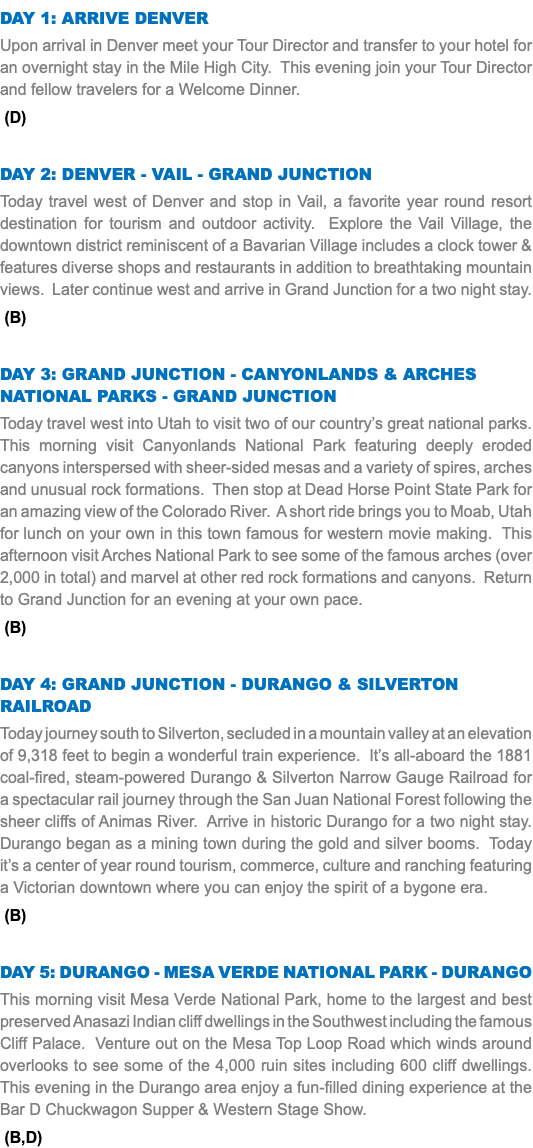 DAY 1: Arrive Denver Upon arrival in Denver meet your Tour Director and transfer to your hotel for an overnight stay in the Mile High City. This evening join your Tour Director and fellow travelers for a Welcome Dinner. (D) Day 2: Denver - vail - Grand Junction Today travel west of Denver and stop in Vail, a favorite year round resort destination for tourism and outdoor activity. Explore the Vail Village, the downtown district reminiscent of a Bavarian Village includes a clock tower & features diverse shops and restaurants in addition to breathtaking mountain views. Later continue west and arrive in Grand Junction for a two night stay. (B) Day 3: Grand Junction - Canyonlands & Arches National Parks - Grand Junction Today travel west into Utah to visit two of our country’s great national parks. This morning visit Canyonlands National Park featuring deeply eroded canyons interspersed with sheer-sided mesas and a variety of spires, arches and unusual rock formations. Then stop at Dead Horse Point State Park for an amazing view of the Colorado River. A short ride brings you to Moab, Utah for lunch on your own in this town famous for western movie making. This afternoon visit Arches National Park to see some of the famous arches (over 2,000 in total) and marvel at other red rock formations and canyons. Return to Grand Junction for an evening at your own pace. (B) Day 4: Grand Junction - DURANGO & Silverton RAILROAD Today journey south to Silverton, secluded in a mountain valley at an elevation of 9,318 feet to begin a wonderful train experience. It’s all-aboard the 1881 coal-fired, steam-powered Durango & Silverton Narrow Gauge Railroad for a spectacular rail journey through the San Juan National Forest following the sheer cliffs of Animas River. Arrive in historic Durango for a two night stay. Durango began as a mining town during the gold and silver booms. Today it’s a center of year round tourism, commerce, culture and ranching featuring a Victorian downtown where you can enjoy the spirit of a bygone era. (B) Day 5: Durango - Mesa Verde National Park - Durango This morning visit Mesa Verde National Park, home to the largest and best preserved Anasazi Indian cliff dwellings in the Southwest including the famous Cliff Palace. Venture out on the Mesa Top Loop Road which winds around overlooks to see some of the 4,000 ruin sites including 600 cliff dwellings. This evening in the Durango area enjoy a fun-filled dining experience at the Bar D Chuckwagon Supper & Western Stage Show. (B,D)