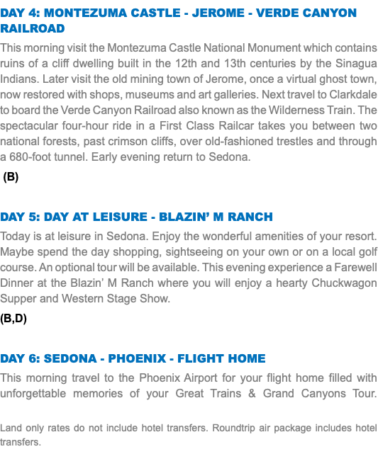DAY 4: Montezuma Castle - Jerome - Verde Canyon Railroad This morning visit the Montezuma Castle National Monument which contains ruins of a cliff dwelling built in the 12th and 13th centuries by the Sinagua Indians. Later visit the old mining town of Jerome, once a virtual ghost town, now restored with shops, museums and art galleries. Next travel to Clarkdale to board the Verde Canyon Railroad also known as the Wilderness Train. The spectacular four-hour ride in a First Class Railcar takes you between two national forests, past crimson cliffs, over old-fashioned trestles and through a 680-foot tunnel. Early evening return to Sedona. (B) DAY 5: Day at Leisure - Blazin’ M Ranch Today is at leisure in Sedona. Enjoy the wonderful amenities of your resort. Maybe spend the day shopping, sightseeing on your own or on a local golf course. An optional tour will be available. This evening experience a Farewell Dinner at the Blazin’ M Ranch where you will enjoy a hearty Chuckwagon Supper and Western Stage Show. (B,D) DAY 6: Sedona - PHOENIX - Flight Home This morning travel to the Phoenix Airport for your flight home filled with unforgettable memories of your Great Trains & Grand Canyons Tour.   Land only rates do not include hotel transfers. Roundtrip air package includes hotel transfers.