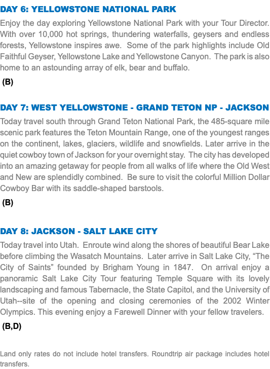 Day 6: Yellowstone National Park Enjoy the day exploring Yellowstone National Park with your Tour Director. With over 10,000 hot springs, thundering waterfalls, geysers and endless forests, Yellowstone inspires awe. Some of the park highlights include Old Faithful Geyser, Yellowstone Lake and Yellowstone Canyon. The park is also home to an astounding array of elk, bear and buffalo. (B) Day 7: West Yellowstone - Grand Teton NP - Jackson Today travel south through Grand Teton National Park, the 485-square mile scenic park features the Teton Mountain Range, one of the youngest ranges on the continent, lakes, glaciers, wildlife and snowfields. Later arrive in the quiet cowboy town of Jackson for your overnight stay. The city has developed into an amazing getaway for people from all walks of life where the Old West and New are splendidly combined. Be sure to visit the colorful Million Dollar Cowboy Bar with its saddle-shaped barstools. (B) Day 8: Jackson - Salt Lake City Today travel into Utah. Enroute wind along the shores of beautiful Bear Lake before climbing the Wasatch Mountains. Later arrive in Salt Lake City, “The City of Saints” founded by Brigham Young in 1847. On arrival enjoy a panoramic Salt Lake City Tour featuring Temple Square with its lovely landscaping and famous Tabernacle, the State Capitol, and the University of Utah--site of the opening and closing ceremonies of the 2002 Winter Olympics. This evening enjoy a Farewell Dinner with your fellow travelers. (B,D) Land only rates do not include hotel transfers. Roundtrip air package includes hotel transfers.