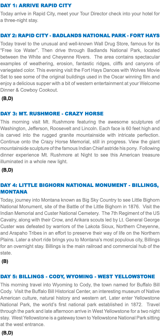 DAY 1: Arrive Rapid City Today arrive in Rapid City, meet your Tour Director check into your hotel for a three-night stay. Day 2: Rapid City - Badlands National Park - Fort Hays Today travel to the unusual and well-known Wall Drug Store, famous for its “Free Ice Water”. Then drive through Badlands National Park, located between the White and Cheyenne Rivers. The area contains spectacular examples of weathering, erosion, fantastic ridges, cliffs and canyons of variegated color. This evening visit the Fort Hays Dances with Wolves Movie Set to see some of the original buildings used in the Oscar winning film and enjoy a delicious supper with a bit of western entertainment at your Welcome Dinner & Cowboy Cookout. (B,D) Day 3: Mt. Rushmore - Crazy Horse This morning visit Mt. Rushmore featuring the awesome sculptures of Washington, Jefferson, Roosevelt and Lincoln. Each face is 60 feet high and is carved into the rugged granite mountainside with intricate perfection. Continue onto the Crazy Horse Memorial, still in progress. View the giant mountainside sculpture of the famous Indian Chief astride his pony. Following dinner experience Mt. Rushmore at Night to see this American treasure illuminated in a whole new light. (B,D) Day 4: Little bighorn national monument - billings, montana Today, journey into Montana known as Big Sky Country to see Little Bighorn National Monument, site of the Battle of the Little Bighorn in 1876. Visit the Indian Memorial and Custer National Cemetery. The 7th Regiment of the US Cavalry, along with their Crow, and Arikara scouts led by Lt. General George Custer was defeated by warriors of the Lakota Sioux, Northern Cheyenne, and Arapaho Tribes in an effort to preserve their way of life on the Northern Plains. Later a short ride brings you to Montana’s most populous city, Billings for an overnight stay. Billings is the main railroad and commercial hub of the state. (B) Day 5: Billings - Cody, Wyoming - West Yellowstone This morning travel into Wyoming to Cody, the town named for Buffalo Bill Cody. Visit the Buffalo Bill Historical Center, an interesting museum of Native American culture, natural history and western art. Later enter Yellowstone National Park, the world’s first national park established in 1872. Travel through the park and late afternoon arrive in West Yellowstone for a two night stay. West Yellowstone is a gateway town to Yellowstone National Park sitting at the west entrance. (B,D)