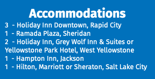 Accommodations 3 - Holiday Inn Downtown, Rapid City 1 - Ramada Plaza, Sheridan 2 - Holiday Inn, Grey Wolf Inn & Suites or Yellowstone Park Hotel, West Yellowstone 1 - Hampton Inn, Jackson 1 - Hilton, Marriott or Sheraton, Salt Lake City