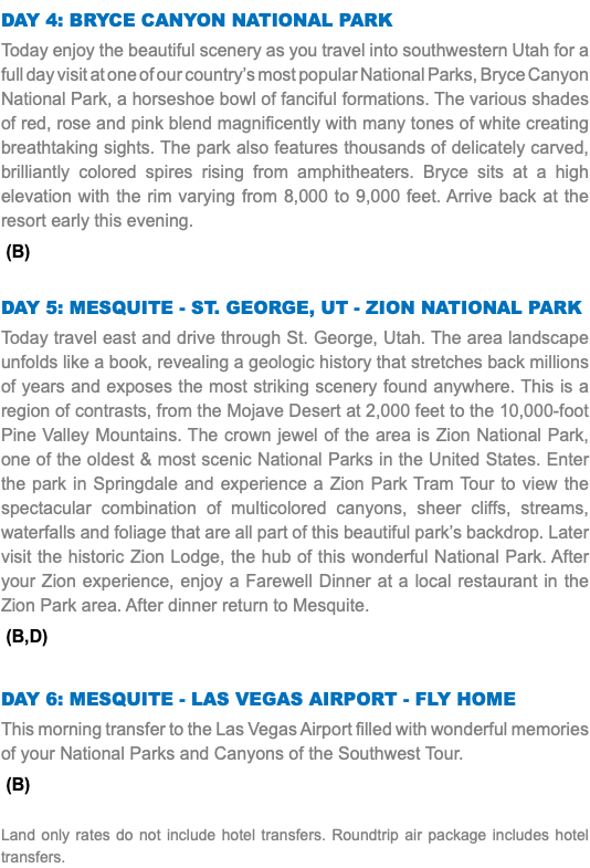 Day 4: BryCe CanyOn natIOnaL park Today enjoy the beautiful scenery as you travel into southwestern Utah for a full day visit at one of our country’s most popular National Parks, Bryce Canyon National Park, a horseshoe bowl of fanciful formations. The various shades of red, rose and pink blend magnificently with many tones of white creating breathtaking sights. The park also features thousands of delicately carved, brilliantly colored spires rising from amphitheaters. Bryce sits at a high elevation with the rim varying from 8,000 to 9,000 feet. Arrive back at the resort early this evening. (B) DAY 5: MesquIte - st. GeOrGe, ut - ZIOn natIOnaL park Today travel east and drive through St. George, Utah. The area landscape unfolds like a book, revealing a geologic history that stretches back millions of years and exposes the most striking scenery found anywhere. This is a region of contrasts, from the Mojave Desert at 2,000 feet to the 10,000-foot Pine Valley Mountains. The crown jewel of the area is Zion National Park, one of the oldest & most scenic National Parks in the United States. Enter the park in Springdale and experience a Zion Park Tram Tour to view the spectacular combination of multicolored canyons, sheer cliffs, streams, waterfalls and foliage that are all part of this beautiful park’s backdrop. Later visit the historic Zion Lodge, the hub of this wonderful National Park. After your Zion experience, enjoy a Farewell Dinner at a local restaurant in the Zion Park area. After dinner return to Mesquite. (B,D) DAY 6: MesquIte - Las VeGas aIrpOrt - fLy HOMe This morning transfer to the Las Vegas Airport filled with wonderful memories of your National Parks and Canyons of the Southwest Tour. (B) Land only rates do not include hotel transfers. Roundtrip air package includes hotel transfers.