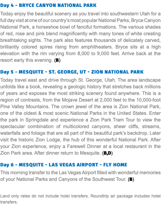 Day 4 - BryCe CanyOn natIOnaL park Today enjoy the beautiful scenery as you travel into southwestern Utah for a full day visit at one of our country’s most popular National Parks, Bryce Canyon National Park, a horseshoe bowl of fanciful formations. The various shades of red, rose and pink blend magnificently with many tones of white creating breathtaking sights. The park also features thousands of delicately carved, brilliantly colored spires rising from amphitheaters. Bryce sits at a high elevation with the rim varying from 8,000 to 9,000 feet. Arrive back at the resort early this evening. (B) Day 5 - MesquIte - st. GeOrGe, ut - ZIOn natIOnaL park Today travel east and drive through St. George, Utah. The area landscape unfolds like a book, revealing a geologic history that stretches back millions of years and exposes the most striking scenery found anywhere. This is a region of contrasts, from the Mojave Desert at 2,000 feet to the 10,000-foot Pine Valley Mountains. The crown jewel of the area is Zion National Park, one of the oldest & most scenic National Parks in the United States. Enter the park in Springdale and experience a Zion Park Tram Tour to view the spectacular combination of multicolored canyons, sheer cliffs, streams, waterfalls and foliage that are all part of this beautiful park’s backdrop. Later visit the historic Zion Lodge, the hub of this wonderful National Park. After your Zion experience, enjoy a Farewell Dinner at a local restaurant in the Zion Park area. After dinner return to Mesquite. (B,D) Day 6 - MesquIte - Las VeGas aIrpOrt - fLy HOMe This morning transfer to the Las Vegas Airport filled with wonderful memories of your National Parks and Canyons of the Southwest Tour. (B) Land only rates do not include hotel transfers. Roundtrip air package includes hotel transfers.