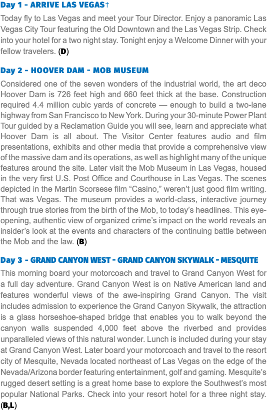 Day 1 - ARRIVE LAS VEGAS† Today fly to Las Vegas and meet your Tour Director. Enjoy a panoramic Las Vegas City Tour featuring the Old Downtown and the Las Vegas Strip. Check into your hotel for a two night stay. Tonight enjoy a Welcome Dinner with your fellow travelers. (D) Day 2 - Hoover Dam - mob museum Considered one of the seven wonders of the industrial world, the art deco Hoover Dam is 726 feet high and 660 feet thick at the base. Construction required 4.4 million cubic yards of concrete — enough to build a two-lane highway from San Francisco to New York. During your 30-minute Power Plant Tour guided by a Reclamation Guide you will see, learn and appreciate what Hoover Dam is all about. The Visitor Center features audio and film presentations, exhibits and other media that provide a comprehensive view of the massive dam and its operations, as well as highlight many of the unique features around the site. Later visit the Mob Museum in Las Vegas, housed in the very first U.S. Post Office and Courthouse in Las Vegas. The scenes depicted in the Martin Scorsese film “Casino,” weren’t just good film writing. That was Vegas. The museum provides a world-class, interactive journey through true stories from the birth of the Mob, to today’s headlines. This eye-opening, authentic view of organized crime’s impact on the world reveals an insider’s look at the events and characters of the continuing battle between the Mob and the law. (B) Day 3 - GranD CanyOn West - GranD CanyOn skyWaLk - MESQUITE This morning board your motorcoach and travel to Grand Canyon West for a full day adventure. Grand Canyon West is on Native American land and features wonderful views of the awe-inspiring Grand Canyon. The visit includes admission to experience the Grand Canyon Skywalk, the attraction is a glass horseshoe-shaped bridge that enables you to walk beyond the canyon walls suspended 4,000 feet above the riverbed and provides unparalleled views of this natural wonder. Lunch is included during your stay at Grand Canyon West. Later board your motorcoach and travel to the resort city of Mesquite, Nevada located northeast of Las Vegas on the edge of the Nevada/Arizona border featuring entertainment, golf and gaming. Mesquite’s rugged desert setting is a great home base to explore the Southwest’s most popular National Parks. Check into your resort hotel for a three night stay. (B,L)