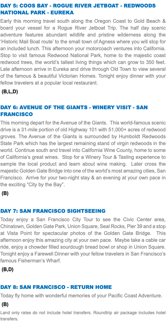 Day 5: Coos Bay - Rogue River Jetboat - Redwoods NatIONAL Park - Eureka Early this morning travel south along the Oregon Coast to Gold Beach & board your vessel for a Rogue River Jetboat Trip. The half day scenic adventure features abundant wildlife and pristine wilderness along the ‘Historic Mail Boat route’ to the small town of Agness where you will stop for an included lunch. This afternoon your motorcoach ventures into California. Stop to visit famous Redwood National Park, home to the majestic coast redwood trees, the world’s tallest living things which can grow to 350 feet. Late afternoon arrive in Eureka and drive through Old Town to view several of the famous & beautiful Victorian Homes. Tonight enjoy dinner with your fellow travelers at a popular local restaurant. (B,L,D) Day 6: Avenue of the Giants - Winery Visit - San Francisco This morning depart for the Avenue of the Giants. This world-famous scenic drive is a 31-mile portion of old Highway 101 with 51,000+ acres of redwood groves. The Avenue of the Giants is surrounded by Humboldt Redwoods State Park which has the largest remaining stand of virgin redwoods in the world. Continue south and travel into California Wine County, home to some of California’s great wines. Stop for a Winery Tour & Tasting experience to sample the local product and learn about wine making. Later cross the majestic Golden Gate Bridge into one of the world’s most amazing cities, San Francisco. Arrive for your two-night stay & an evening at your own pace in the exciting “City by the Bay”. (B) Day 7: San Francisco Sightseeing Today enjoy a San Francisco City Tour to see the Civic Center area, Chinatown, Golden Gate Park, Union Square, Seal Rocks, Pier 39 and a stop at Vista Point for spectacular photos of the Golden Gate Bridge. This afternoon enjoy this amazing city at your own pace. Maybe take a cable car ride, enjoy a chowder filled sourdough bread bowl or shop in Union Square. Tonight enjoy a Farewell Dinner with your fellow travelers in San Francisco’s famous Fisherman’s Wharf. (B,D) Day 8: San Francisco - Return Home Today fly home with wonderful memories of your Pacific Coast Adventure. (B) Land only rates do not include hotel transfers. Roundtrip air package includes hotel transfers.