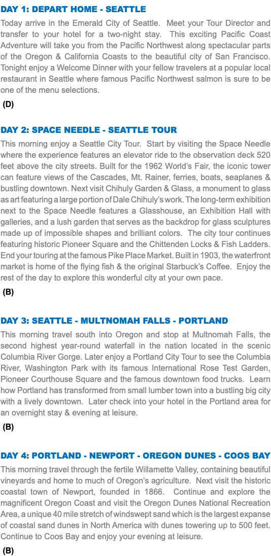 DAY 1: Depart Home - Seattle Today arrive in the Emerald City of Seattle. Meet your Tour Director and transfer to your hotel for a two-night stay. This exciting Pacific Coast Adventure will take you from the Pacific Northwest along spectacular parts of the Oregon & California Coasts to the beautiful city of San Francisco. Tonight enjoy a Welcome Dinner with your fellow travelers at a popular local restaurant in Seattle where famous Pacific Northwest salmon is sure to be one of the menu selections. (D) Day 2: Space Needle - Seattle Tour This morning enjoy a Seattle City Tour. Start by visiting the Space Needle where the experience features an elevator ride to the observation deck 520 feet above the city streets. Built for the 1962 World’s Fair, the iconic tower can feature views of the Cascades, Mt. Rainer, ferries, boats, seaplanes & bustling downtown. Next visit Chihuly Garden & Glass, a monument to glass as art featuring a large portion of Dale Chihuly’s work. The long-term exhibition next to the Space Needle features a Glasshouse, an Exhibition Hall with galleries, and a lush garden that serves as the backdrop for glass sculptures made up of impossible shapes and brilliant colors. The city tour continues featuring historic Pioneer Square and the Chittenden Locks & Fish Ladders. End your touring at the famous Pike Place Market. Built in 1903, the waterfront market is home of the flying fish & the original Starbuck’s Coffee. Enjoy the rest of the day to explore this wonderful city at your own pace. (B) Day 3: SEATTLE - MULTNOMAH FALLS - Portland This morning travel south into Oregon and stop at Multnomah Falls, the second highest year-round waterfall in the nation located in the scenic Columbia River Gorge. Later enjoy a Portland City Tour to see the Columbia River, Washington Park with its famous International Rose Test Garden, Pioneer Courthouse Square and the famous downtown food trucks. Learn how Portland has transformed from small lumber town into a bustling big city with a lively downtown. Later check into your hotel in the Portland area for an overnight stay & evening at leisure. (B) Day 4: Portland - Newport - Oregon Dunes - Coos Bay This morning travel through the fertile Willamette Valley, containing beautiful vineyards and home to much of Oregon’s agriculture. Next visit the historic coastal town of Newport, founded in 1866. Continue and explore the magnificent Oregon Coast and visit the Oregon Dunes National Recreation Area, a unique 40 mile stretch of windswept sand which is the largest expanse of coastal sand dunes in North America with dunes towering up to 500 feet. Continue to Coos Bay and enjoy your evening at leisure. (B)