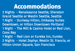 Accommodations 2 Nights - Renaissance Seattle, Sheraton Grand Seattle or Westin Seattle, Seattle 1 Night - Duniway Hilton, Embassy Suites Downtown, or Hilton Downtown Portland 1 Night - The Mill & Casino Hotel or Red Lion, Coos Bay 1 Night - Red Lion or Eureka Inn, Eureka 2 Nights - Hotel Zephyr, Westin St. Francis, or Hilton Union Square, San Francisco