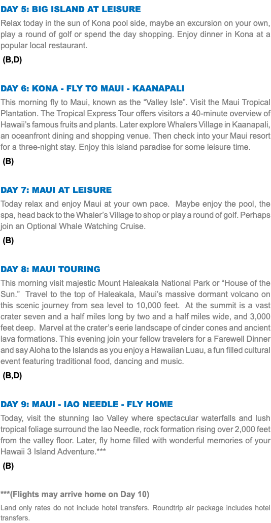 Day 5: Big Island at Leisure Relax today in the sun of Kona pool side, maybe an excursion on your own, play a round of golf or spend the day shopping. Enjoy dinner in Kona at a popular local restaurant. (B,D) Day 6: Kona - Fly to Maui - Kaanapali This morning fly to Maui, known as the “Valley Isle”. Visit the Maui Tropical Plantation. The Tropical Express Tour offers visitors a 40-minute overview of Hawaii’s famous fruits and plants. Later explore Whalers Village in Kaanapali, an oceanfront dining and shopping venue. Then check into your Maui resort for a three-night stay. Enjoy this island paradise for some leisure time. (B) Day 7: Maui AT LEISURE Today relax and enjoy Maui at your own pace. Maybe enjoy the pool, the spa, head back to the Whaler’s Village to shop or play a round of golf. Perhaps join an Optional Whale Watching Cruise. (B) Day 8: Maui tOURING This morning visit majestic Mount Haleakala National Park or “House of the Sun.” Travel to the top of Haleakala, Maui’s massive dormant volcano on this scenic journey from sea level to 10,000 feet. At the summit is a vast crater seven and a half miles long by two and a half miles wide, and 3,000 feet deep. Marvel at the crater’s eerie landscape of cinder cones and ancient lava formations. This evening join your fellow travelers for a Farewell Dinner and say Aloha to the Islands as you enjoy a Hawaiian Luau, a fun filled cultural event featuring traditional food, dancing and music. (B,D) Day 9: Maui - iao needle - Fly Home Today, visit the stunning Iao Valley where spectacular waterfalls and lush tropical foliage surround the Iao Needle, rock formation rising over 2,000 feet from the valley floor. Later, fly home filled with wonderful memories of your Hawaii 3 Island Adventure.*** (B) ***(Flights may arrive home on Day 10) Land only rates do not include hotel transfers. Roundtrip air package includes hotel transfers.