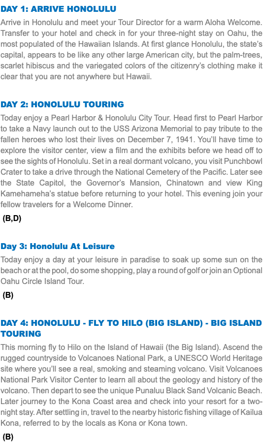 DAY 1: Arrive Honolulu Arrive in Honolulu and meet your Tour Director for a warm Aloha Welcome. Transfer to your hotel and check in for your three-night stay on Oahu, the most populated of the Hawaiian Islands. At first glance Honolulu, the state’s capital, appears to be like any other large American city, but the palm-trees, scarlet hibiscus and the variegated colors of the citizenry’s clothing make it clear that you are not anywhere but Hawaii. Day 2: Honolulu Touring Today enjoy a Pearl Harbor & Honolulu City Tour. Head first to Pearl Harbor to take a Navy launch out to the USS Arizona Memorial to pay tribute to the fallen heroes who lost their lives on December 7, 1941. You’ll have time to explore the visitor center, view a film and the exhibits before we head off to see the sights of Honolulu. Set in a real dormant volcano, you visit Punchbowl Crater to take a drive through the National Cemetery of the Pacific. Later see the State Capitol, the Governor’s Mansion, Chinatown and view King Kamehameha’s statue before returning to your hotel. This evening join your fellow travelers for a Welcome Dinner. (B,D) Day 3: Honolulu At Leisure Today enjoy a day at your leisure in paradise to soak up some sun on the beach or at the pool, do some shopping, play a round of golf or join an Optional Oahu Circle Island Tour. (B) Day 4: Honolulu - Fly to Hilo (Big Island) - Big Island Touring This morning fly to Hilo on the Island of Hawaii (the Big Island). Ascend the rugged countryside to Volcanoes National Park, a UNESCO World Heritage site where you’ll see a real, smoking and steaming volcano. Visit Volcanoes National Park Visitor Center to learn all about the geology and history of the volcano. Then depart to see the unique Punaluu Black Sand Volcanic Beach. Later journey to the Kona Coast area and check into your resort for a two-night stay. After settling in, travel to the nearby historic fishing village of Kailua Kona, referred to by the locals as Kona or Kona town. (B)