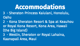 Accommodations 3 - Sheraton Princess Kaiulani, Honolulu, Oahu 2 - Kona Sheraton Resort & Spa at Keauhou or Royal Kona Resort, Kona Area, Hawaii (the Big Island) 3 - Westin, Sheraton or Royal Lahaina, Kaanapali Area, Maui