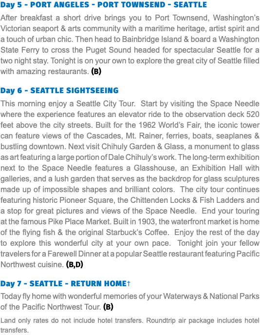 Day 5 - Port Angeles - Port Townsend - Seattle After breakfast a short drive brings you to Port Townsend, Washington’s Victorian seaport & arts community with a maritime heritage, artist spirit and a touch of urban chic. Then head to Bainbridge Island & board a Washington State Ferry to cross the Puget Sound headed for spectacular Seattle for a two night stay. Tonight is on your own to explore the great city of Seattle filled with amazing restaurants. (B) Day 6 - Seattle Sightseeing This morning enjoy a Seattle City Tour. Start by visiting the Space Needle where the experience features an elevator ride to the observation deck 520 feet above the city streets. Built for the 1962 World’s Fair, the iconic tower can feature views of the Cascades, Mt. Rainer, ferries, boats, seaplanes & bustling downtown. Next visit Chihuly Garden & Glass, a monument to glass as art featuring a large portion of Dale Chihuly’s work. The long-term exhibition next to the Space Needle features a Glasshouse, an Exhibition Hall with galleries, and a lush garden that serves as the backdrop for glass sculptures made up of impossible shapes and brilliant colors. The city tour continues featuring historic Pioneer Square, the Chittenden Locks & Fish Ladders and a stop for great pictures and views of the Space Needle. End your touring at the famous Pike Place Market. Built in 1903, the waterfront market is home of the flying fish & the original Starbuck’s Coffee. Enjoy the rest of the day to explore this wonderful city at your own pace. Tonight join your fellow travelers for a Farewell Dinner at a popular Seattle restaurant featuring Pacific Northwest cuisine. (B,D) Day 7 - SEATTLE - RETURN HOME† Today fly home with wonderful memories of your Waterways & National Parks of the Pacific Northwest Tour. (B) Land only rates do not include hotel transfers. Roundtrip air package includes hotel transfers.