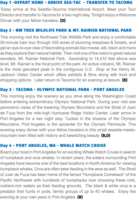 Day 1 -Depart Home - Arrive Sea-Tac - Transfer to Tacoma Today arrive at the Seattle-Tacoma International Airport. Meet your Tour Director and transfer to Tacoma for a two-night stay. Tonight enjoy a Welcome Dinner with your fellow travelers. (D) Day 2 - NW Trek Wildlife Park & Mt. Rainier National Park This morning visit the Northwest Trek Wildlife Park and enjoy a comfortable 50-minute tram tour through 435 acres of stunning meadows & forests, and get an eye-to-eye view of fascinating animals like moose, elk, bison and more as they explore their natural habitat. Then visit one of the nation’s great natural wonders, Mt. Rainier National Park. Ascending to 14,410 feet above sea level, Mt. Rainier is the focal point of the park. An active volcano, Mt. Rainier is the most glaciated peak in the contiguous U.S. Stop at the Henry M. Jackson Visitor Center which offers exhibits & films along with food and shopping options. Later return to Tacoma for an evening at leisure. (B) Day 3 - Tacoma - Olympic National Park - Port Angeles This morning enjoy the scenery as you drive along the Washington Coast before entering extraordinary Olympic National Park. During your visit see panoramic vistas of the towering Olympic Mountains and the Strait of Juan de Fuca from the mile-high Hurricane Ridge Visitor Center. Later arrive in Port Angeles for a two night stay. Tucked in the shadow of the Olympic Mountains, Port Angeles is the epicenter for the Olympic Peninsula. This evening enjoy dinner with your fellow travelers in this small seaside-meets-mountain town filled with history and bewitching beauty. (B,D) Day 4 - Port Angeles, WA - Whale watch cruise Board your boat in Port Angeles for an exciting Whale Watch Cruise in search of humpback and orca whales. In recent years, the waters surrounding Port Angeles have become one of the best locations in North America for viewing humpback whales. Orca are often seen feeding in the area as well. The Strait of Juan de Fuca has been home of the famed “Humpback Comeback” of the Pacific Northwest with hundreds of humpbacks now choosing these cold, nutrient-rich waters as their feeding grounds. The black & white orca is a predator that hunts in pods, family groups of up to 40 whales. Enjoy the evening at your own pace in Port Angeles. (B)
