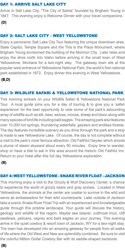 DAY 1: Arrive Salt Lake City Arrive in Salt Lake City, “The City of Saints” founded by Brigham Young in 1847. This evening enjoy a Welcome Dinner with your travel companions. (D) Day 2: Salt Lake City - West Yellowstone Enjoy a panoramic Salt Lake City Tour featuring the unique downtown area, State Capitol, Temple Square and the This is the Place Monument, where Brigham Young envisioned the building of the Mormon City. Later relax and enjoy the drive north into Idaho before arriving in the small town of West Yellowstone, Montana for a two-night stay. The gateway town sits at the popular west entrance of Yellowstone National Park, the world’s first national park established in 1872. Enjoy dinner this evening in West Yellowstone. (B,D) Day 3: Wildlife Safari & Yellowstone National Park This morning embark on your Wildlife Safari & Yellowstone National Park Tour. A local guide joins you for a day of touring & to give you a ‘safari experience’ for the best opportunity to view some of the park’s astounding array of wildlife such as elk, bear, wolves, moose, sheep and bison along with many species of bird life including bald eagles. The amazing park also features over 10,000 hot springs, thundering waterfalls, geysers and endless forests. The day features incredible scenery as you drive through the park and a stop is made to see Yellowstone Lake. Of course, the day is not complete without a visit to the park’s most famous attraction, Old Faithful Geyser which shoots a plume of steam skyward about every 90 minutes. Enjoy time to wander, shop or have a bite to eat in this area around the historic Old Faithful Inn. Return to your hotel after this full day Yellowstone exploration. (B) Day 4: West Yellowstone - Snake river float - Jackson This morning enjoy a visit to the Grizzly & Wolf Discovery Center, a chance to experience the world of grizzly bears and gray wolves. Located in West Yellowstone, the animals at the center are unable to survive in the wild and serve as ambassadors for their wild counterparts. Later outside of Jackson take a scenic Snake River Float Trip with an experienced and knowledgeable guide through this pristine landscape. Your guide will discuss the history, geology and wildlife of the region. Maybe see beaver, cutthroat trout, cliff swallows, pelicans, osprey and bald eagles on your journey. This evening arrive in the quiet cowboy & resort town of Jackson, WY for a two-night stay. The town has developed into an amazing getaway for people from all walks of life where the Old West and New are splendidly combined. Be sure to visit the colorful Million Dollar Cowboy Bar with its saddle-shaped barstools. (B)
