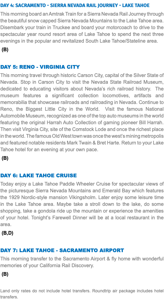 DAY 4: Sacramento - Sierra Nevada Rail Journey - Lake Tahoe This morning board an Amtrak Train for a Sierra Nevada Rail Journey through the beautiful snow capped Sierra Nevada Mountains to the Lake Tahoe area. Disembark your train in Truckee and board your motorcoach to drive to the spectacular year round resort area of Lake Tahoe to spend the next three evenings in the popular and revitalized South Lake Tahoe/Stateline area. (B) DAY 5: RENO - Virginia City This morning travel through historic Carson City, capital of the Silver State of Nevada. Stop in Carson City to visit the Nevada State Railroad Museum, dedicated to educating visitors about Nevada’s rich railroad history. The museum features a significant collection locomotives, artifacts and memorabilia that showcase railroads and railroading in Nevada. Continue to Reno, the Biggest Little City in the World. Visit the famous National Automobile Museum, recognized as one of the top auto museums in the world featuring the original Harrah Auto Collection of gaming pioneer Bill Harrah. Then visit Virginia City, site of the Comstock Lode and once the richest place in the world. The famous Old West town was once the west’s mining metropolis and featured notable residents Mark Twain & Bret Harte. Return to your Lake Tahoe hotel for an evening at your own pace. (B) DAY 6: Lake Tahoe Cruise Today enjoy a Lake Tahoe Paddle Wheeler Cruise for spectacular views of the picturesque Sierra Nevada Mountains and Emerald Bay which features the 1929 Nordic-style mansion Vikingsholm. Later enjoy some leisure time in the Lake Tahoe area. Maybe take a stroll down to the lake, do some shopping, take a gondola ride up the mountain or experience the amenities of your hotel. Tonight’s Farewell Dinner will be at a local restaurant in the area. (B,D) DAY 7: Lake Tahoe - Sacramento Airport This morning transfer to the Sacramento Airport & fly home with wonderful memories of your California Rail Discovery. (B) Land only rates do not include hotel transfers. Roundtrip air package includes hotel transfers.