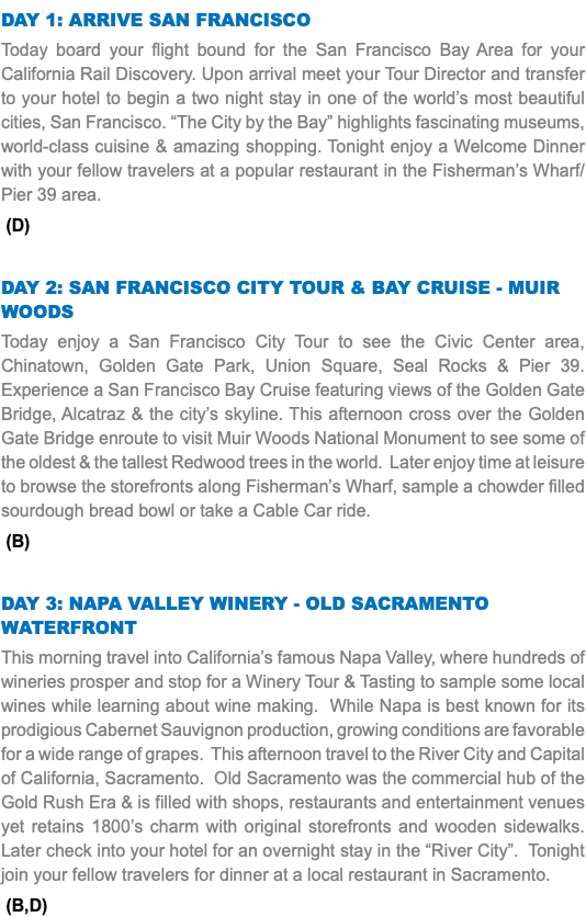 DAY 1: Arrive San Francisco Today board your flight bound for the San Francisco Bay Area for your California Rail Discovery. Upon arrival meet your Tour Director and transfer to your hotel to begin a two night stay in one of the world’s most beautiful cities, San Francisco. “The City by the Bay” highlights fascinating museums, world-class cuisine & amazing shopping. Tonight enjoy a Welcome Dinner with your fellow travelers at a popular restaurant in the Fisherman’s Wharf/Pier 39 area. (D) DAY 2: San Francisco City Tour & Bay Cruise - MUIR WOODS Today enjoy a San Francisco City Tour to see the Civic Center area, Chinatown, Golden Gate Park, Union Square, Seal Rocks & Pier 39. Experience a San Francisco Bay Cruise featuring views of the Golden Gate Bridge, Alcatraz & the city’s skyline. This afternoon cross over the Golden Gate Bridge enroute to visit Muir Woods National Monument to see some of the oldest & the tallest Redwood trees in the world. Later enjoy time at leisure to browse the storefronts along Fisherman’s Wharf, sample a chowder filled sourdough bread bowl or take a Cable Car ride. (B) DAY 3: Napa Valley Winery - Old Sacramento Waterfront This morning travel into California’s famous Napa Valley, where hundreds of wineries prosper and stop for a Winery Tour & Tasting to sample some local wines while learning about wine making. While Napa is best known for its prodigious Cabernet Sauvignon production, growing conditions are favorable for a wide range of grapes. This afternoon travel to the River City and Capital of California, Sacramento. Old Sacramento was the commercial hub of the Gold Rush Era & is filled with shops, restaurants and entertainment venues yet retains 1800’s charm with original storefronts and wooden sidewalks. Later check into your hotel for an overnight stay in the “River City”. Tonight join your fellow travelers for dinner at a local restaurant in Sacramento. (B,D)