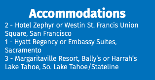 Accommodations 2 - Hotel Zephyr or Westin St. Francis Union Square, San Francisco 1 - Hyatt Regency or Embassy Suites, Sacramento 3 - Margaritaville Resort, Bally’s or Harrah’s Lake Tahoe, So. Lake Tahoe/Stateline