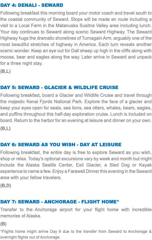 Day 4: Denali - Seward Following breakfast this morning board your motor coach and travel south to the coastal community of Seward. Stops will be made en route including a visit to a Local Farm in the Matanuska Susitna Valley area including lunch. Your day continues to Seward along scenic Seward Highway. The Seward Highway hugs the dramatic shorelines of Turnagain Arm, arguably one of the most beautiful stretches of highway in America. Each turn reveals another scenic wonder. Keep an eye out for Dall sheep up high in the cliffs along with moose, bear and eagles along the way. Later arrive in Seward and unpack for a three night stay. (B,L) Day 5: Seward - Glacier & Wildlife Cruise Following breakfast, board a Glacier and Wildlife Cruise and travel through the majestic Kenai Fjords National Park. Explore the face of a glacier and keep your eyes open for seals, sea lions, sea otters, whales, bears, eagles, and puffins throughout this half-day exploration cruise. Lunch is included on board. Return to the harbor for an evening at leisure and dinner on your own. (B,L) Day 6: Seward As You Wish - Day at Leisure Following breakfast, the entire day is free to explore Seward as you wish, shop or relax. Today’s optional excursions vary by week and month but might include the Alaska Sealife Center, Exit Glacier, a Sled Dog or Kayak experience to name a few. Enjoy a Farewell Dinner this evening in the Seward area with your fellow travelers. (B,D) Day 7: Seward - Anchorage - Flight Home* Transfer to the Anchorage airport for your flight home with incredible memories of Alaska. (B) *Flights home might arrive Day 8 due to the transfer from Seward to Anchorage & overnight flights out of Anchorage.