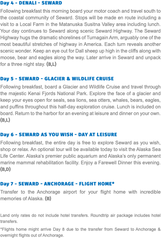 Day 4 - Denali - Seward Following breakfast this morning board your motor coach and travel south to the coastal community of Seward. Stops will be made en route including a visit to a Local Farm in the Matanuska Susitna Valley area including lunch. Your day continues to Seward along scenic Seward Highway. The Seward Highway hugs the dramatic shorelines of Turnagain Arm, arguably one of the most beautiful stretches of highway in America. Each turn reveals another scenic wonder. Keep an eye out for Dall sheep up high in the cliffs along with moose, bear and eagles along the way. Later arrive in Seward and unpack for a three night stay. (B,L) Day 5 - Seward - Glacier & Wildlife Cruise Following breakfast, board a Glacier and Wildlife Cruise and travel through the majestic Kenai Fjords National Park. Explore the face of a glacier and keep your eyes open for seals, sea lions, sea otters, whales, bears, eagles, and puffins throughout this half-day exploration cruise. Lunch is included on board. Return to the harbor for an evening at leisure and dinner on your own. (B,L) Day 6 - Seward As You Wish - Day at Leisure Following breakfast, the entire day is free to explore Seward as you wish, shop or relax. An optional tour will be available today to visit the Alaska Sea Life Center. Alaska’s premier public aquarium and Alaska’s only permanent marine mammal rehabilitation facility. Enjoy a Farewell Dinner this evening. (B,D) Day 7 - Seward - Anchorage - Flight home* Transfer to the Anchorage airport for your flight home with incredible memories of Alaska. (B) Land only rates do not include hotel transfers. Roundtrip air package includes hotel transfers. *Flights home might arrive Day 8 due to the transfer from Seward to Anchorage & overnight flights out of Anchorage.