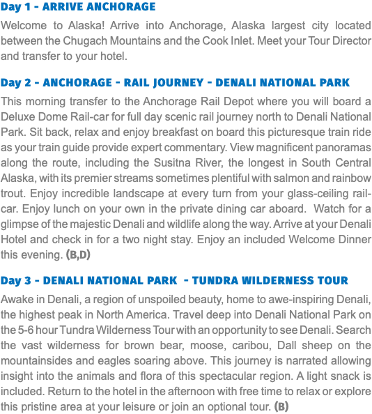 Day 1 - Arrive Anchorage Welcome to Alaska! Arrive into Anchorage, Alaska largest city located between the Chugach Mountains and the Cook Inlet. Meet your Tour Director and transfer to your hotel. Day 2 - Anchorage - Rail Journey - Denali National Park This morning transfer to the Anchorage Rail Depot where you will board a Deluxe Dome Rail-car for full day scenic rail journey north to Denali National Park. Sit back, relax and enjoy breakfast on board this picturesque train ride as your train guide provide expert commentary. View magnificent panoramas along the route, including the Susitna River, the longest in South Central Alaska, with its premier streams sometimes plentiful with salmon and rainbow trout. Enjoy incredible landscape at every turn from your glass-ceiling rail-car. Enjoy lunch on your own in the private dining car aboard. Watch for a glimpse of the majestic Denali and wildlife along the way. Arrive at your Denali Hotel and check in for a two night stay. Enjoy an included Welcome Dinner this evening. (B,D) Day 3 - Denali National Park - Tundra Wilderness Tour Awake in Denali, a region of unspoiled beauty, home to awe-inspiring Denali, the highest peak in North America. Travel deep into Denali National Park on the 5-6 hour Tundra Wilderness Tour with an opportunity to see Denali. Search the vast wilderness for brown bear, moose, caribou, Dall sheep on the mountainsides and eagles soaring above. This journey is narrated allowing insight into the animals and flora of this spectacular region. A light snack is included. Return to the hotel in the afternoon with free time to relax or explore this pristine area at your leisure or join an optional tour. (B)
