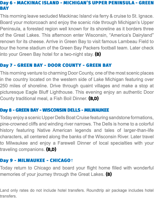 Day 6 - MACKINAC ISLAND - MICHIGAN’S UPPER PENINSULA - GREEN BAY This morning leave secluded Mackinac Island via ferry & cruise to St. Ignace. Board your motorcoach and enjoy the scenic ride through Michigan’s Upper Peninsula, a forested region well known for its shoreline as it borders three of the Great Lakes. This afternoon enter Wisconsin, “America’s Dairyland” renown for its cheese. Arrive in Green Bay to visit famous Lambeau Field to tour the home stadium of the Green Bay Packers football team. Later check into your Green Bay hotel for a two-night stay. (B) Day 7 - GREEN BAY - DOOR COUNTY - GREEN BAY This morning venture to charming Door County, one of the most scenic places in the country located on the western side of Lake Michigan featuring over 250 miles of shoreline. Drive through quaint villages and make a stop at picturesque Eagle Bluff Lighthouse. This evening enjoy an authentic Door County traditional meal, a Fish Boil Dinner. (B,D) Day 8 - GREEN BAY - WISCONSIN DELLS - MILWAUKEE Today enjoy a scenic Upper Dells Boat Cruise featuring sandstone formations, pine-crowned cliffs and winding river narrows. The Dells is home to a colorful history featuring Native American legends and tales of larger-than-life characters, all centered along the banks of the Wisconsin River. Later travel to Milwaukee and enjoy a Farewell Dinner of local specialties with your traveling companions. (B,D) Day 9 - MILWAUKEE - CHICAGO† Today return to Chicago and board your flight home filled with wonderful memories of your journey through the Great Lakes. (B) Land only rates do not include hotel transfers. Roundtrip air package includes hotel transfers.