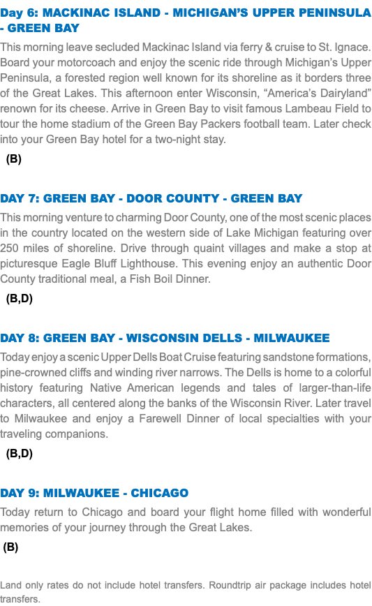 Day 6: MACKINAC ISLAND - MICHIGAN’S UPPER PENINSULA - GREEN BAY This morning leave secluded Mackinac Island via ferry & cruise to St. Ignace. Board your motorcoach and enjoy the scenic ride through Michigan’s Upper Peninsula, a forested region well known for its shoreline as it borders three of the Great Lakes. This afternoon enter Wisconsin, “America’s Dairyland” renown for its cheese. Arrive in Green Bay to visit famous Lambeau Field to tour the home stadium of the Green Bay Packers football team. Later check into your Green Bay hotel for a two-night stay. (B) Day 7: GREEN BAY - DOOR COUNTY - GREEN BAY This morning venture to charming Door County, one of the most scenic places in the country located on the western side of Lake Michigan featuring over 250 miles of shoreline. Drive through quaint villages and make a stop at picturesque Eagle Bluff Lighthouse. This evening enjoy an authentic Door County traditional meal, a Fish Boil Dinner. (B,D) Day 8: GREEN BAY - WISCONSIN DELLS - MILWAUKEE Today enjoy a scenic Upper Dells Boat Cruise featuring sandstone formations, pine-crowned cliffs and winding river narrows. The Dells is home to a colorful history featuring Native American legends and tales of larger-than-life characters, all centered along the banks of the Wisconsin River. Later travel to Milwaukee and enjoy a Farewell Dinner of local specialties with your traveling companions. (B,D) Day 9: MILWAUKEE - CHICAGO Today return to Chicago and board your flight home filled with wonderful memories of your journey through the Great Lakes. (B) Land only rates do not include hotel transfers. Roundtrip air package includes hotel transfers.