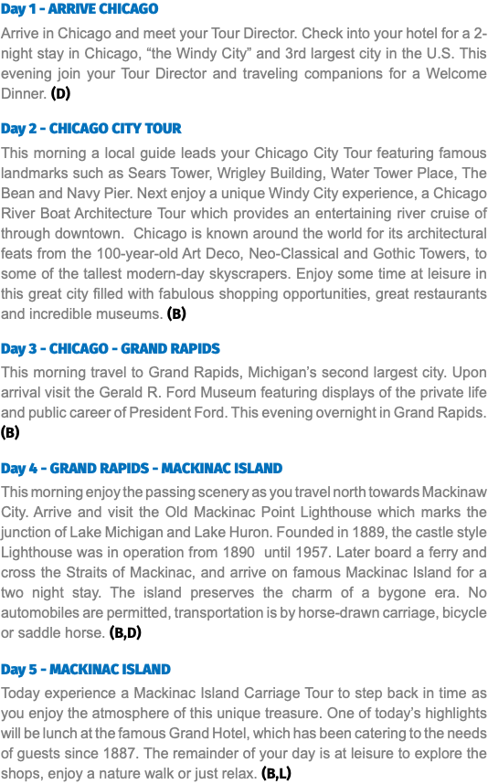 Day 1 - ARRIVE CHICAGO Arrive in Chicago and meet your Tour Director. Check into your hotel for a 2-night stay in Chicago, “the Windy City” and 3rd largest city in the U.S. This evening join your Tour Director and traveling companions for a Welcome Dinner. (D) Day 2 - CHICAGO CITY TOUR This morning a local guide leads your Chicago City Tour featuring famous landmarks such as Sears Tower, Wrigley Building, Water Tower Place, The Bean and Navy Pier. Next enjoy a unique Windy City experience, a Chicago River Boat Architecture Tour which provides an entertaining river cruise of through downtown. Chicago is known around the world for its architectural feats from the 100-year-old Art Deco, Neo-Classical and Gothic Towers, to some of the tallest modern-day skyscrapers. Enjoy some time at leisure in this great city filled with fabulous shopping opportunities, great restaurants and incredible museums. (B) Day 3 - CHICAGO - GRAND RAPIDS This morning travel to Grand Rapids, Michigan’s second largest city. Upon arrival visit the Gerald R. Ford Museum featuring displays of the private life and public career of President Ford. This evening overnight in Grand Rapids. (B) Day 4 - GRAND RAPIDS - MACKINAC ISLAND This morning enjoy the passing scenery as you travel north towards Mackinaw City. Arrive and visit the Old Mackinac Point Lighthouse which marks the junction of Lake Michigan and Lake Huron. Founded in 1889, the castle style Lighthouse was in operation from 1890 until 1957. Later board a ferry and cross the Straits of Mackinac, and arrive on famous Mackinac Island for a two night stay. The island preserves the charm of a bygone era. No automobiles are permitted, transportation is by horse-drawn carriage, bicycle or saddle horse. (B,D) Day 5 - MACKINAC ISLAND Today experience a Mackinac Island Carriage Tour to step back in time as you enjoy the atmosphere of this unique treasure. One of today’s highlights will be lunch at the famous Grand Hotel, which has been catering to the needs of guests since 1887. The remainder of your day is at leisure to explore the shops, enjoy a nature walk or just relax. (B,L)