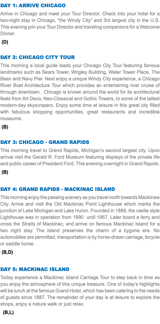 DAY 1: ARRIVE CHICAGO Arrive in Chicago and meet your Tour Director. Check into your hotel for a two-night stay in Chicago, “the Windy City” and 3rd largest city in the U.S. This evening join your Tour Director and traveling companions for a Welcome Dinner. (D) Day 2: CHICAGO CITY TOUR This morning a local guide leads your Chicago City Tour featuring famous landmarks such as Sears Tower, Wrigley Building, Water Tower Place, The Bean and Navy Pier. Next enjoy a unique Windy City experience, a Chicago River Boat Architecture Tour which provides an entertaining river cruise of through downtown. Chicago is known around the world for its architectural feats from Art Deco, Neo-Classical and Gothic Towers, to some of the tallest modern-day skyscrapers. Enjoy some time at leisure in this great city filled with fabulous shopping opportunities, great restaurants and incredible museums. (B) Day 3: CHICAGO - GRAND RAPIDS This morning travel to Grand Rapids, Michigan’s second largest city. Upon arrival visit the Gerald R. Ford Museum featuring displays of the private life and public career of President Ford. This evening overnight in Grand Rapids. (B) Day 4: GRAND RAPIDS - MACKINAC ISLAND This morning enjoy the passing scenery as you travel north towards Mackinaw City. Arrive and visit the Old Mackinac Point Lighthouse which marks the junction of Lake Michigan and Lake Huron. Founded in 1889, the castle style Lighthouse was in operation from 1890 until 1957. Later board a ferry and cross the Straits of Mackinac, and arrive on famous Mackinac Island for a two night stay. The island preserves the charm of a bygone era. No automobiles are permitted, transportation is by horse-drawn carriage, bicycle or saddle horse. (B,D) Day 5: MACKINAC ISLAND Today experience a Mackinac Island Carriage Tour to step back in time as you enjoy the atmosphere of this unique treasure. One of today’s highlights will be lunch at the famous Grand Hotel, which has been catering to the needs of guests since 1887. The remainder of your day is at leisure to explore the shops, enjoy a nature walk or just relax. (B,L) 