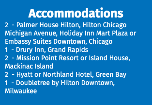 Accommodations 2 - Palmer House Hilton, Hilton Chicago Michigan Avenue, Holiday Inn Mart Plaza or Embassy Suites Downtown, Chicago 1 - Drury Inn, Grand Rapids 2 - Mission Point Resort or Island House, Mackinac Island 2 - Hyatt or Northland Hotel, Green Bay 1 - Doubletree by Hilton Downtown, Milwaukee