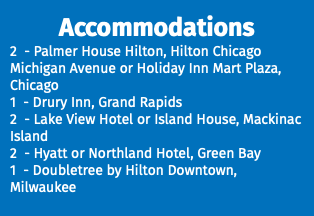 Accommodations 2 - Palmer House Hilton, Hilton Chicago Michigan Avenue or Holiday Inn Mart Plaza, Chicago 1 - Drury Inn, Grand Rapids 2 - Lake View Hotel or Island House, Mackinac Island 2 - Hyatt or Northland Hotel, Green Bay 1 - Doubletree by Hilton Downtown, Milwaukee