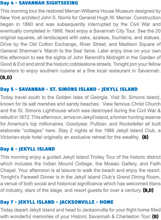 Day 4 - SAVANNAH SIGHTSEEING This morning tour the restored Mercer-Williams House Museum designed by New York architect John S. Norris for General Hugh W. Mercer. Construction began in 1860 and was subsequently interrupted by the Civil War and eventually completed in 1868. Next enjoy a Savannah City Tour. See the 20 original squares, all landscaped with oaks, azaleas, fountains, and statues. Drive by the Old Cotton Exchange, River Street, and Madison Square of General Sherman’s ‘March to the Sea’ fame. Later enjoy time on your own this afternoon to see the sights of John Berendt’s Midnight in the Garden of Good & Evil and stroll the historic cobblestone streets. Tonight join your fellow travelers to enjoy southern cuisine at a fine local restaurant in Savannah. (B,D) Day 5 - SAVANNAH - ST. SIMONS ISLAND - JEKYLL ISLAND Today travel south to the Golden Isles of Georgia. Visit St. Simons Island, known for its salt marshes and sandy beaches. View famous Christ Church and the St. Simons Lighthouse which was destroyed during the Civil War & rebuilt in 1872. This afternoon, arrive on Jekyll Island, a former hunting reserve for America’s top millionaires. Goodyear, Pulitzer, and Rockefeller all built elaborate “cottages” here. Stay 2 nights at the 1886 Jekyll Island Club, a Victorian-style hotel originally an exclusive retreat for the wealthy. (B)  Day 6 - JEKYLL ISLAND This morning enjoy a guided Jekyll Island Trolley Tour of the historic district which includes the Indian Mound Cottage, the Mosaic Gallery, and Faith Chapel. Your afternoon is at leisure to walk the beach and enjoy the resort. Tonight’s Farewell Dinner is in the Jekyll Island Club’s Grand Dining Room, a venue of both social and historical significance which has welcomed titans of industry, stars of the stage, and resort guests for over a century. (B,D) Day 7 - JEKYLL ISLAND - JACKSONVILLE - HOME Today depart Jekyll Island and head to Jacksonville for your flight home filled with wonderful memories of your Historic Savannah & Charleston Tour. (B)