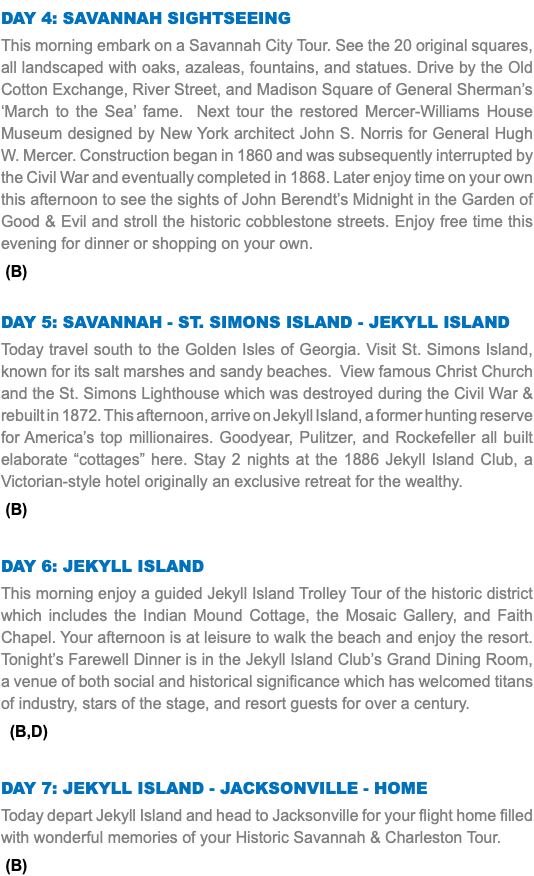 Day 4: Savannah Sightseeing This morning embark on a Savannah City Tour. See the 20 original squares, all landscaped with oaks, azaleas, fountains, and statues. Drive by the Old Cotton Exchange, River Street, and Madison Square of General Sherman’s ‘March to the Sea’ fame. Next tour the restored Mercer-Williams House Museum designed by New York architect John S. Norris for General Hugh W. Mercer. Construction began in 1860 and was subsequently interrupted by the Civil War and eventually completed in 1868. Later enjoy time on your own this afternoon to see the sights of John Berendt’s Midnight in the Garden of Good & Evil and stroll the historic cobblestone streets. Enjoy free time this evening for dinner or shopping on your own. (B) Day 5: Savannah - St. simons island - Jekyll Island Today travel south to the Golden Isles of Georgia. Visit St. Simons Island, known for its salt marshes and sandy beaches. View famous Christ Church and the St. Simons Lighthouse which was destroyed during the Civil War & rebuilt in 1872. This afternoon, arrive on Jekyll Island, a former hunting reserve for America’s top millionaires. Goodyear, Pulitzer, and Rockefeller all built elaborate “cottages” here. Stay 2 nights at the 1886 Jekyll Island Club, a Victorian-style hotel originally an exclusive retreat for the wealthy. (B) Day 6: jekyll island This morning enjoy a guided Jekyll Island Trolley Tour of the historic district which includes the Indian Mound Cottage, the Mosaic Gallery, and Faith Chapel. Your afternoon is at leisure to walk the beach and enjoy the resort. Tonight’s Farewell Dinner is in the Jekyll Island Club’s Grand Dining Room, a venue of both social and historical significance which has welcomed titans of industry, stars of the stage, and resort guests for over a century. (B,D) Day 7: jekyll island - Jacksonville - Home Today depart Jekyll Island and head to Jacksonville for your flight home filled with wonderful memories of your Historic Savannah & Charleston Tour. (B)