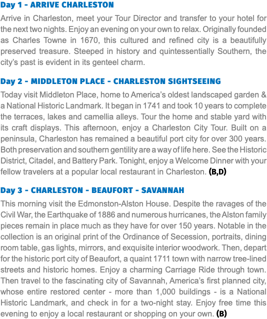 Day 1 - ARRIVE CHARLESTON Arrive in Charleston, meet your Tour Director and transfer to your hotel for the next two nights. Enjoy an evening on your own to relax. Originally founded as Charles Towne in 1670, this cultured and refined city is a beautifully preserved treasure. Steeped in history and quintessentially Southern, the city’s past is evident in its genteel charm. Day 2 - MIDDLETON PLACE - CHARLESTON SIGHTSEEING Today visit Middleton Place, home to America’s oldest landscaped garden & a National Historic Landmark. It began in 1741 and took 10 years to complete the terraces, lakes and camellia alleys. Tour the home and stable yard with its craft displays. This afternoon, enjoy a Charleston City Tour. Built on a peninsula, Charleston has remained a beautiful port city for over 300 years. Both preservation and southern gentility are a way of life here. See the Historic District, Citadel, and Battery Park. Tonight, enjoy a Welcome Dinner with your fellow travelers at a popular local restaurant in Charleston. (B,D) Day 3 - CHARLESTON - BEAUFORT - SAVANNAH This morning visit the Edmonston-Alston House. Despite the ravages of the Civil War, the Earthquake of 1886 and numerous hurricanes, the Alston family pieces remain in place much as they have for over 150 years. Notable in the collection is an original print of the Ordinance of Secession, portraits, dining room table, gas lights, mirrors, and exquisite interior woodwork. Then, depart for the historic port city of Beaufort, a quaint 1711 town with narrow tree-lined streets and historic homes. Enjoy a charming Carriage Ride through town. Then travel to the fascinating city of Savannah, America’s first planned city, whose entire restored center - more than 1,000 buildings - is a National Historic Landmark, and check in for a two-night stay. Enjoy free time this evening to enjoy a local restaurant or shopping on your own. (B)