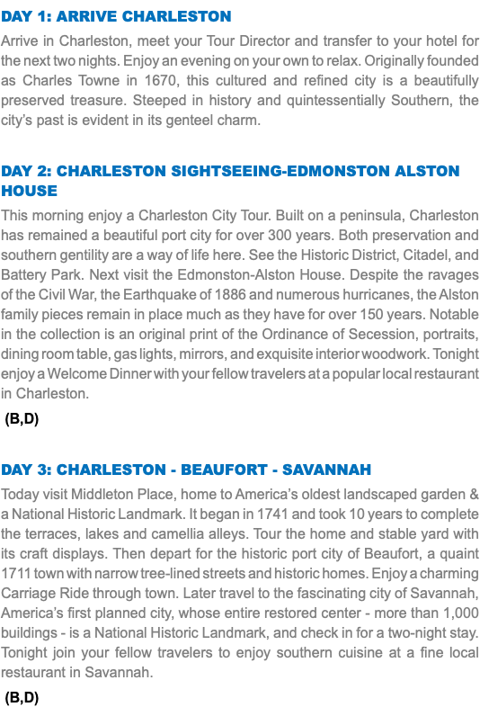 DAY 1: Arrive Charleston Arrive in Charleston, meet your Tour Director and transfer to your hotel for the next two nights. Enjoy an evening on your own to relax. Originally founded as Charles Towne in 1670, this cultured and refined city is a beautifully preserved treasure. Steeped in history and quintessentially Southern, the city’s past is evident in its genteel charm. Day 2: Charleston Sightseeing-EDMONSTON alston house This morning enjoy a Charleston City Tour. Built on a peninsula, Charleston has remained a beautiful port city for over 300 years. Both preservation and southern gentility are a way of life here. See the Historic District, Citadel, and Battery Park. Next visit the Edmonston-Alston House. Despite the ravages of the Civil War, the Earthquake of 1886 and numerous hurricanes, the Alston family pieces remain in place much as they have for over 150 years. Notable in the collection is an original print of the Ordinance of Secession, portraits, dining room table, gas lights, mirrors, and exquisite interior woodwork. Tonight enjoy a Welcome Dinner with your fellow travelers at a popular local restaurant in Charleston. (B,D) Day 3: Charleston - BEAUFORT - Savannah Today visit Middleton Place, home to America’s oldest landscaped garden & a National Historic Landmark. It began in 1741 and took 10 years to complete the terraces, lakes and camellia alleys. Tour the home and stable yard with its craft displays. Then depart for the historic port city of Beaufort, a quaint 1711 town with narrow tree-lined streets and historic homes. Enjoy a charming Carriage Ride through town. Later travel to the fascinating city of Savannah, America’s first planned city, whose entire restored center - more than 1,000 buildings - is a National Historic Landmark, and check in for a two-night stay. Tonight join your fellow travelers to enjoy southern cuisine at a fine local restaurant in Savannah. (B,D)