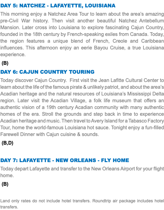 Day 5: Natchez - Lafayette, Louisiana This morning enjoy a Natchez Area Tour to learn about the area’s amazing pre-Civil War history. Then visit another beautiful Natchez Antebellum Mansion. Later cross into Louisiana to explore fascinating Cajun Country, founded in the 18th century by French-speaking exiles from Canada. Today, the region features a unique blend of French, Creole and Caribbean influences. This afternoon enjoy an eerie Bayou Cruise, a true Louisiana experience. (B) Day 6: CAJUN COUNTRY TOURING Today discover Cajun Country. First visit the Jean Lafitte Cultural Center to learn about the life of the famous pirate & unlikely patriot, and about the area’s Acadian heritage and the natural resources of Louisiana’s Mississippi Delta region. Later visit the Acadian Village, a folk life museum that offers an authentic vision of a 19th century Acadian community with many authentic homes of the era. Stroll the grounds and step back in time to experience Acadian heritage and music. Then travel to Avery Island for a Tabasco Factory Tour, home the world-famous Louisiana hot sauce. Tonight enjoy a fun-filled Farewell Dinner with Cajun cuisine & sounds. (B,D) Day 7: Lafayette - New Orleans - Fly Home Today depart Lafayette and transfer to the New Orleans Airport for your flight home. (B) Land only rates do not include hotel transfers. Roundtrip air package includes hotel transfers.