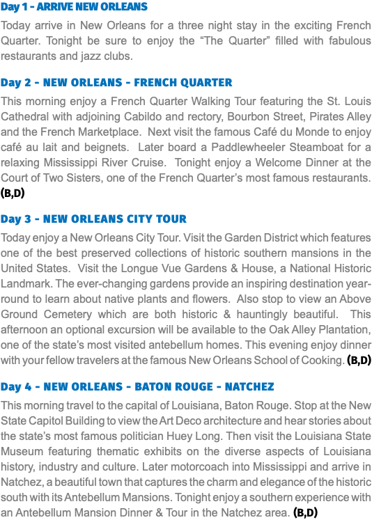 Day 1 - ARRIVE NEW ORLEANS Today arrive in New Orleans for a three night stay in the exciting French Quarter. Tonight be sure to enjoy the “The Quarter” filled with fabulous restaurants and jazz clubs. Day 2 - NEW ORLEANS - FRENCH QUARTER This morning enjoy a French Quarter Walking Tour featuring the St. Louis Cathedral with adjoining Cabildo and rectory, Bourbon Street, Pirates Alley and the French Marketplace. Next visit the famous Café du Monde to enjoy café au lait and beignets. Later board a Paddlewheeler Steamboat for a relaxing Mississippi River Cruise. Tonight enjoy a Welcome Dinner at the Court of Two Sisters, one of the French Quarter’s most famous restaurants. (B,D) Day 3 - New Orleans CITY TOUR Today enjoy a New Orleans City Tour. Visit the Garden District which features one of the best preserved collections of historic southern mansions in the United States. Visit the Longue Vue Gardens & House, a National Historic Landmark. The ever-changing gardens provide an inspiring destination year-round to learn about native plants and flowers. Also stop to view an Above Ground Cemetery which are both historic & hauntingly beautiful. This afternoon an optional excursion will be available to the Oak Alley Plantation, one of the state’s most visited antebellum homes. This evening enjoy dinner with your fellow travelers at the famous New Orleans School of Cooking. (B,D) Day 4 - NEW ORLEANS - BATON ROUGE - NATCHEZ This morning travel to the capital of Louisiana, Baton Rouge. Stop at the New State Capitol Building to view the Art Deco architecture and hear stories about the state’s most famous politician Huey Long. Then visit the Louisiana State Museum featuring thematic exhibits on the diverse aspects of Louisiana history, industry and culture. Later motorcoach into Mississippi and arrive in Natchez, a beautiful town that captures the charm and elegance of the historic south with its Antebellum Mansions. Tonight enjoy a southern experience with an Antebellum Mansion Dinner & Tour in the Natchez area. (B,D)