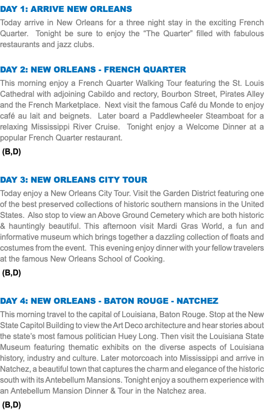 DAY 1: Arrive New Orleans Today arrive in New Orleans for a three night stay in the exciting French Quarter. Tonight be sure to enjoy the “The Quarter” filled with fabulous restaurants and jazz clubs. Day 2: New Orleans - French Quarter This morning enjoy a French Quarter Walking Tour featuring the St. Louis Cathedral with adjoining Cabildo and rectory, Bourbon Street, Pirates Alley and the French Marketplace. Next visit the famous Café du Monde to enjoy café au lait and beignets. Later board a Paddlewheeler Steamboat for a relaxing Mississippi River Cruise. Tonight enjoy a Welcome Dinner at a popular French Quarter restaurant. (B,D) Day 3: New Orleans CITY TOUR Today enjoy a New Orleans City Tour. Visit the Garden District featuring one of the best preserved collections of historic southern mansions in the United States. Also stop to view an Above Ground Cemetery which are both historic & hauntingly beautiful. This afternoon visit Mardi Gras World, a fun and informative museum which brings together a dazzling collection of floats and costumes from the event. This evening enjoy dinner with your fellow travelers at the famous New Orleans School of Cooking. (B,D) Day 4: New Orleans - Baton Rouge - Natchez This morning travel to the capital of Louisiana, Baton Rouge. Stop at the New State Capitol Building to view the Art Deco architecture and hear stories about the state’s most famous politician Huey Long. Then visit the Louisiana State Museum featuring thematic exhibits on the diverse aspects of Louisiana history, industry and culture. Later motorcoach into Mississippi and arrive in Natchez, a beautiful town that captures the charm and elegance of the historic south with its Antebellum Mansions. Tonight enjoy a southern experience with an Antebellum Mansion Dinner & Tour in the Natchez area. (B,D) 