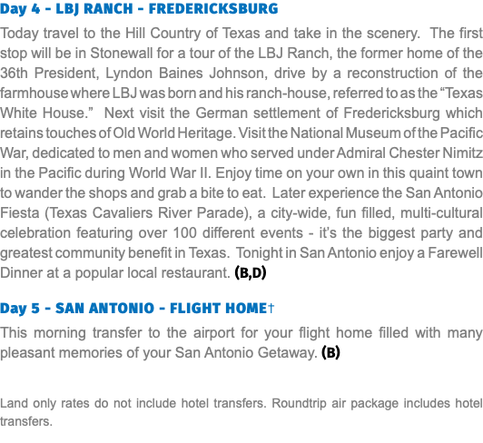 Day 4 - LBJ RANCH - FREDERICKSBURG Today travel to the Hill Country of Texas and take in the scenery. The first stop will be in Stonewall for a tour of the LBJ Ranch, the former home of the 36th President, Lyndon Baines Johnson, drive by a reconstruction of the farmhouse where LBJ was born and his ranch-house, referred to as the “Texas White House.” Next visit the German settlement of Fredericksburg which retains touches of Old World Heritage. Visit the National Museum of the Pacific War, dedicated to men and women who served under Admiral Chester Nimitz in the Pacific during World War II. Enjoy time on your own in this quaint town to wander the shops and grab a bite to eat. Later experience the San Antonio Fiesta (Texas Cavaliers River Parade), a city-wide, fun filled, multi-cultural celebration featuring over 100 different events - it’s the biggest party and greatest community benefit in Texas. Tonight in San Antonio enjoy a Farewell Dinner at a popular local restaurant. (B,D)  Day 5 - SAN ANTONIO - FLIGHT HOME† This morning transfer to the airport for your flight home filled with many pleasant memories of your San Antonio Getaway. (B) Land only rates do not include hotel transfers. Roundtrip air package includes hotel transfers.