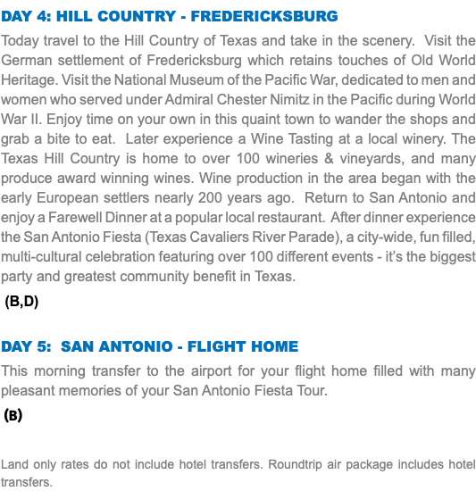 Day 4: HIll country - Fredericksburg Today travel to the Hill Country of Texas and take in the scenery. Visit the German settlement of Fredericksburg which retains touches of Old World Heritage. Visit the National Museum of the Pacific War, dedicated to men and women who served under Admiral Chester Nimitz in the Pacific during World War II. Enjoy time on your own in this quaint town to wander the shops and grab a bite to eat. Later experience a Wine Tasting at a local winery. The Texas Hill Country is home to over 100 wineries & vineyards, and many produce award winning wines. Wine production in the area began with the early European settlers nearly 200 years ago. Return to San Antonio and enjoy a Farewell Dinner at a popular local restaurant. After dinner experience the San Antonio Fiesta (Texas Cavaliers River Parade), a city-wide, fun filled, multi-cultural celebration featuring over 100 different events - it’s the biggest party and greatest community benefit in Texas. (B,D) Day 5: San Antonio - Flight Home This morning transfer to the airport for your flight home filled with many pleasant memories of your San Antonio Fiesta Tour. (B) Land only rates do not include hotel transfers. Roundtrip air package includes hotel transfers.