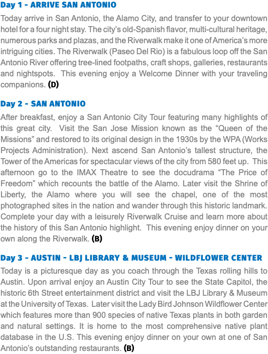 Day 1 - ARRIVE SAN ANTONIO Today arrive in San Antonio, the Alamo City, and transfer to your downtown hotel for a four night stay. The city’s old-Spanish flavor, multi-cultural heritage, numerous parks and plazas, and the Riverwalk make it one of America’s more intriguing cities. The Riverwalk (Paseo Del Rio) is a fabulous loop off the San Antonio River offering tree-lined footpaths, craft shops, galleries, restaurants and nightspots. This evening enjoy a Welcome Dinner with your traveling companions. (D) Day 2 - SAN ANTONIO After breakfast, enjoy a San Antonio City Tour featuring many highlights of this great city. Visit the San Jose Mission known as the “Queen of the Missions” and restored to its original design in the 1930s by the WPA (Works Projects Administration). Next ascend San Antonio’s tallest structure, the Tower of the Americas for spectacular views of the city from 580 feet up. This afternoon go to the IMAX Theatre to see the docudrama “The Price of Freedom” which recounts the battle of the Alamo. Later visit the Shrine of Liberty, the Alamo where you will see the chapel, one of the most photographed sites in the nation and wander through this historic landmark. Complete your day with a leisurely Riverwalk Cruise and learn more about the history of this San Antonio highlight. This evening enjoy dinner on your own along the Riverwalk. (B) Day 3 - Austin - LBJ LIBRARY & museum - wildflower center Today is a picturesque day as you coach through the Texas rolling hills to Austin. Upon arrival enjoy an Austin City Tour to see the State Capitol, the historic 6th Street entertainment district and visit the LBJ Library & Museum at the University of Texas. Later visit the Lady Bird Johnson Wildflower Center which features more than 900 species of native Texas plants in both garden and natural settings. It is home to the most comprehensive native plant database in the U.S. This evening enjoy dinner on your own at one of San Antonio’s outstanding restaurants. (B)