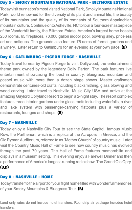Day 5 - Smoky mountains national park - Biltmore estate Today visit our nation’s most visited National Park, Smoky Mountains National Park, world renowned for the diversity of its plant and animal life, the beauty of its mountains and the quality of its remnants of Southern Appalachian mountain culture. Continue onto Asheville, NC to tour a four-acre masterpiece of the Vanderbilt family, the Biltmore Estate. America’s largest home boasts 250 rooms, 65 fireplaces, 70,000 gallon indoor pool, bowling alley, priceless art and antiques. The grounds also feature 75 acres of formal gardens and a winery. Later return to Gatlinburg for an evening at your own pace. (B)  Day 6 - gatlinburg - pigeon forge - nashville Today travel to nearby Pigeon Forge to visit Dollywood, the entertainment theme park owned by the legendary Dolly Parton. The park features live entertainment showcasing the best in country, bluegrass, mountain and gospel music with more than a dozen stage shows. Master craftsmen demonstrate centuries-old crafts including blacksmithing, glass blowing and wood carving. Later travel to Nashville, Music City USA and arrive at the amazing Gaylord Opryland Resort to begin a 2-night stay. The resort complex features three interior gardens under glass roofs including waterfalls, a river and lake system with passenger-carrying flatboats plus a variety of restaurants, lounges and shops. (B)  Day 7 - NASHVILLE Today enjoy a Nashville City Tour to see the State Capitol, famous Music Row, the Parthenon, which is a replica of the Acropolis in Greece, and the Old Ryman Auditorium, referred to as “Mother Church” of country music. Later visit the Country Music Hall of Fame to see how country music has evolved through the past 70 years. The Hall of Fame features memorabilia and displays in a museum setting. This evening enjoy a Farewell Dinner and then a performance of America’s longest-running radio show, The Grand Ole Opry. (B,D) Day 8 - NASHVILLE - HOME Today transfer to the airport for your flight home filled with wonderful memories of your Smoky Mountains & Bluegrass Tour. (B) Land only rates do not include hotel transfers. Roundtrip air package includes hotel transfers.