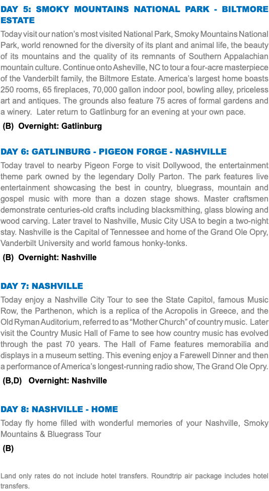 Day 5: Smoky mountains national park - biltmore estate Today visit our nation’s most visited National Park, Smoky Mountains National Park, world renowned for the diversity of its plant and animal life, the beauty of its mountains and the quality of its remnants of Southern Appalachian mountain culture. Continue onto Asheville, NC to tour a four-acre masterpiece of the Vanderbilt family, the Biltmore Estate. America’s largest home boasts 250 rooms, 65 fireplaces, 70,000 gallon indoor pool, bowling alley, priceless art and antiques. The grounds also feature 75 acres of formal gardens and a winery. Later return to Gatlinburg for an evening at your own pace. (B) Overnight: Gatlinburg Day 6: gatlinburg - pigeon forge - nashville Today travel to nearby Pigeon Forge to visit Dollywood, the entertainment theme park owned by the legendary Dolly Parton. The park features live entertainment showcasing the best in country, bluegrass, mountain and gospel music with more than a dozen stage shows. Master craftsmen demonstrate centuries-old crafts including blacksmithing, glass blowing and wood carving. Later travel to Nashville, Music City USA to begin a two-night stay. Nashville is the Capital of Tennessee and home of the Grand Ole Opry, Vanderbilt University and world famous honky-tonks. (B) Overnight: Nashville Day 7: Nashville Today enjoy a Nashville City Tour to see the State Capitol, famous Music Row, the Parthenon, which is a replica of the Acropolis in Greece, and the Old Ryman Auditorium, referred to as “Mother Church” of country music. Later visit the Country Music Hall of Fame to see how country music has evolved through the past 70 years. The Hall of Fame features memorabilia and displays in a museum setting. This evening enjoy a Farewell Dinner and then a performance of America’s longest-running radio show, The Grand Ole Opry. (B,D) Overnight: Nashville Day 8: Nashville - Home Today fly home filled with wonderful memories of your Nashville, Smoky Mountains & Bluegrass Tour (B) Land only rates do not include hotel transfers. Roundtrip air package includes hotel transfers.
